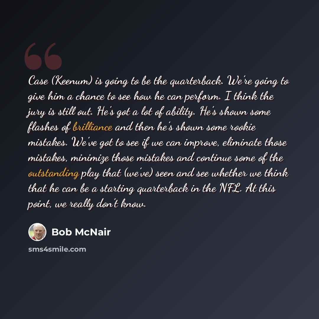 “Case (Keenum) is going to be the quarterback. We’re going to give him a chance to see how he can perform. I think the jury is still out. He’s got a lot of ability. He’s shown some flashes of brilliance and then he’s shown some rookie mistakes. We’ve got to see if we can improve, eliminate those…” quote by Bob McNair
