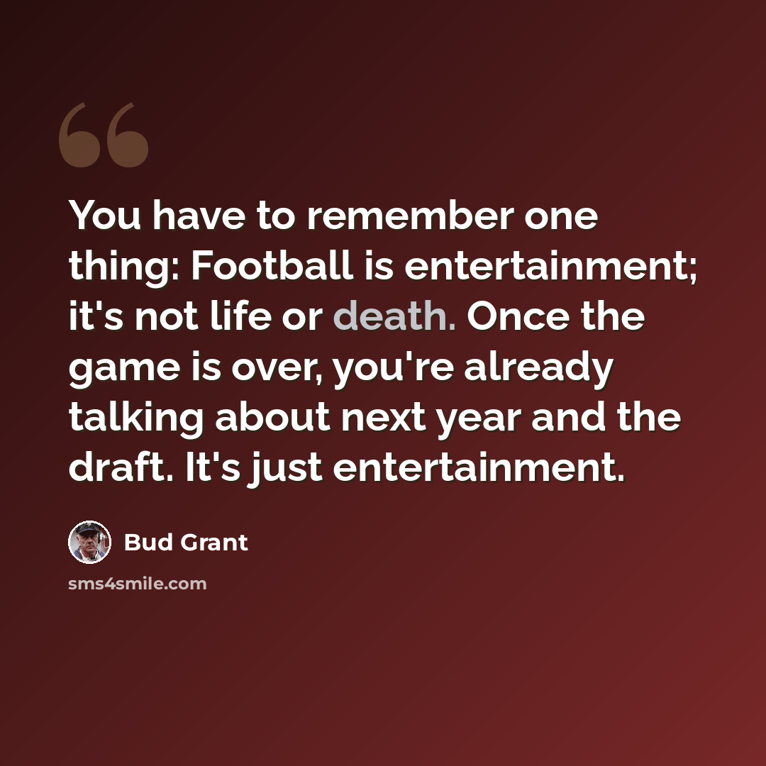 “You have to remember one thing: Football is entertainment; it's not life or death. Once the game is over, you're already talking about next year and the draft. It's just entertainment.” quote by Bud Grant