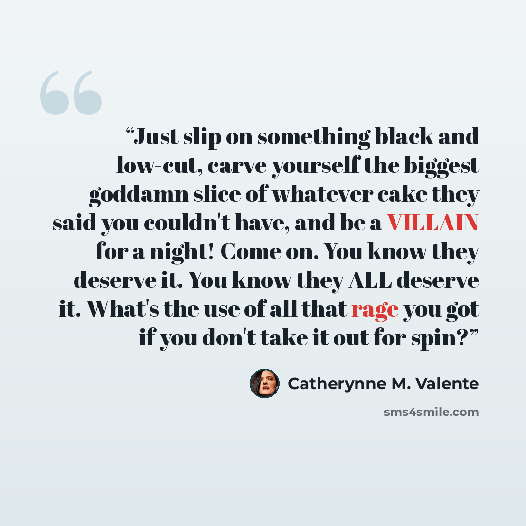 “Just slip on something black and low-cut, carve yourself the biggest goddamn slice of whatever cake they said you couldn't have, and be a VILLAIN for a night! Come on. You know they deserve it. You know they ALL deserve it. What's the use of all that rage you got if you don't take it out for spin?” quote by Catherynne M. Valente