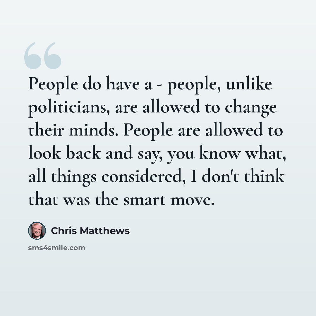 “People do have a - people, unlike politicians, are allowed to change their minds. People are allowed to look back and say, you know what, all things considered, I don't think that was the smart move.” quote by Chris Matthews