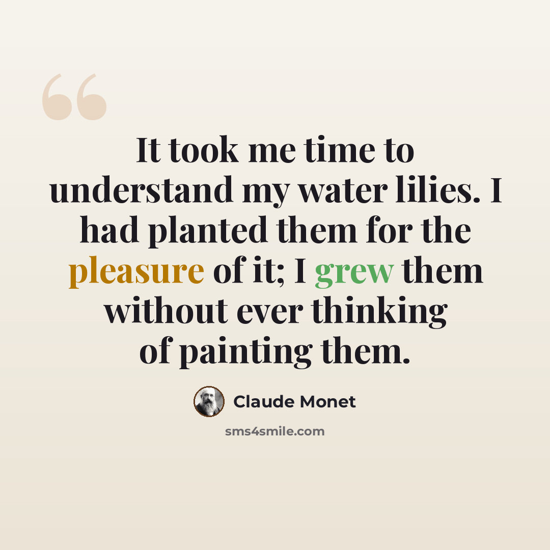 “It took me time to understand my water lilies. I had planted them for the pleasure of it; I grew them without ever thinking of painting them.” quote by Claude Monet