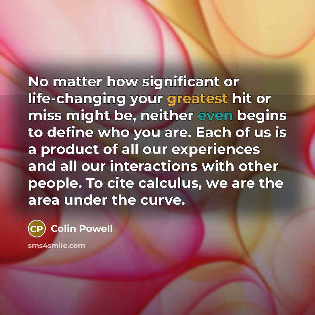 “No matter how significant or life-changing your greatest hit or miss might be, neither even begins to define who you are. Each of us is a product of all our experiences and all our interactions with other people. To cite calculus, we are the area under the curve.” quote by Colin Powell