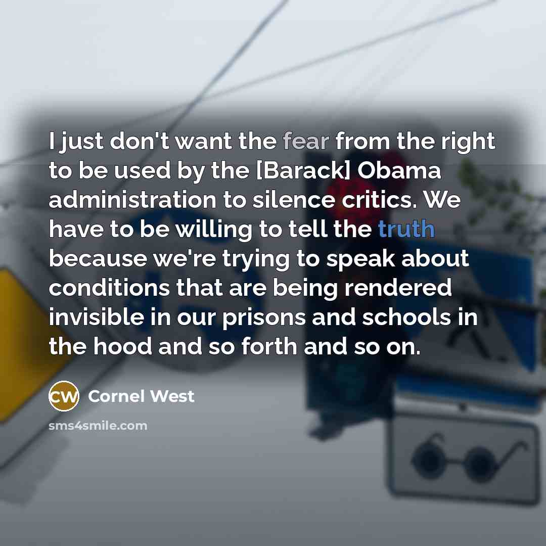 “I just don't want the fear from the right to be used by the [Barack] Obama administration to silence critics. We have to be willing to tell the truth because we're trying to speak about conditions that are being rendered invisible in our prisons and schools in the hood and so forth and so on.” quote by Cornel West