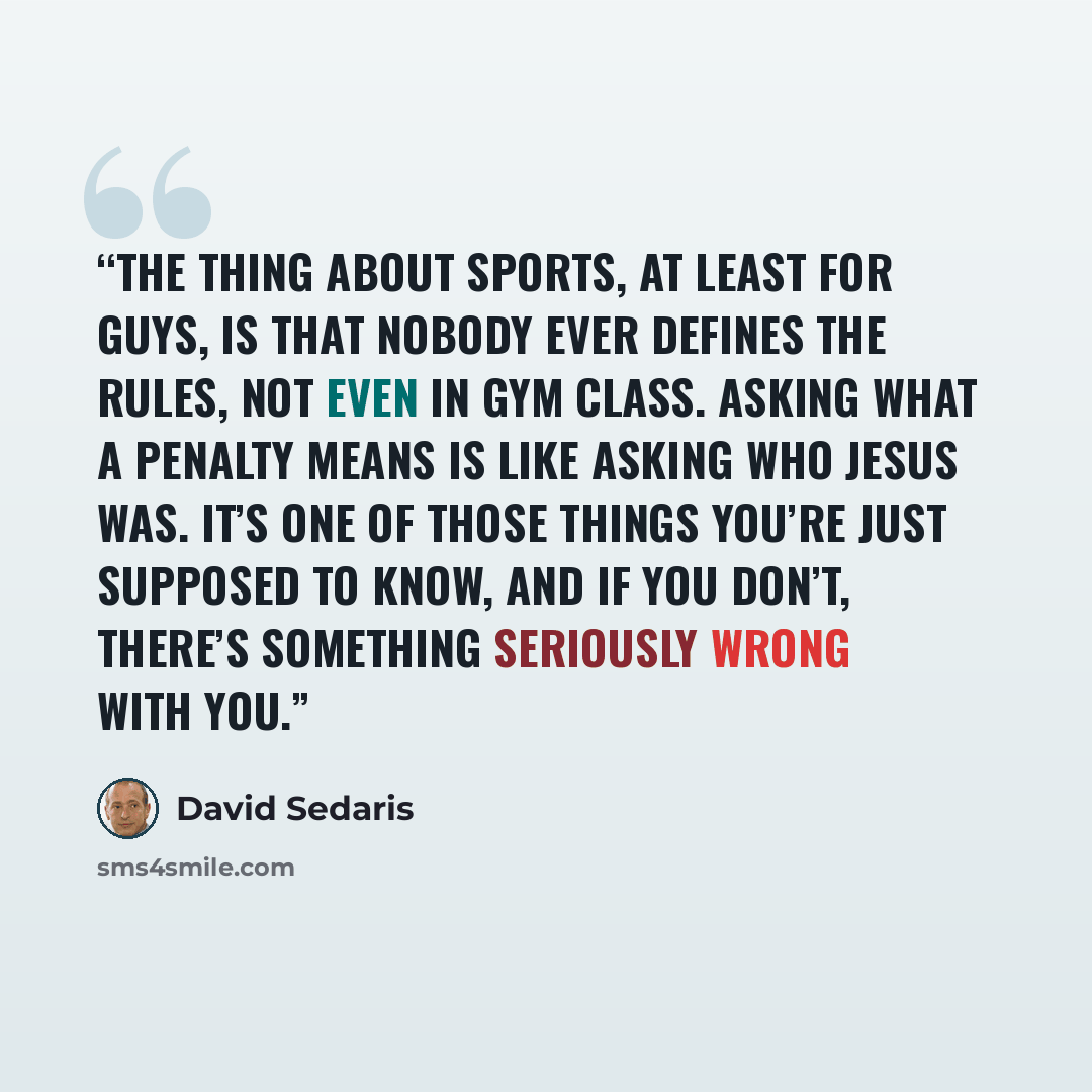 “The thing about sports, at least for guys, is that nobody ever defines the rules, not even in gym class. Asking what a penalty means is like asking who Jesus was. It’s one of those things you’re just supposed to know, and if you don’t, there’s something seriously wrong with you.” quote by David Sedaris