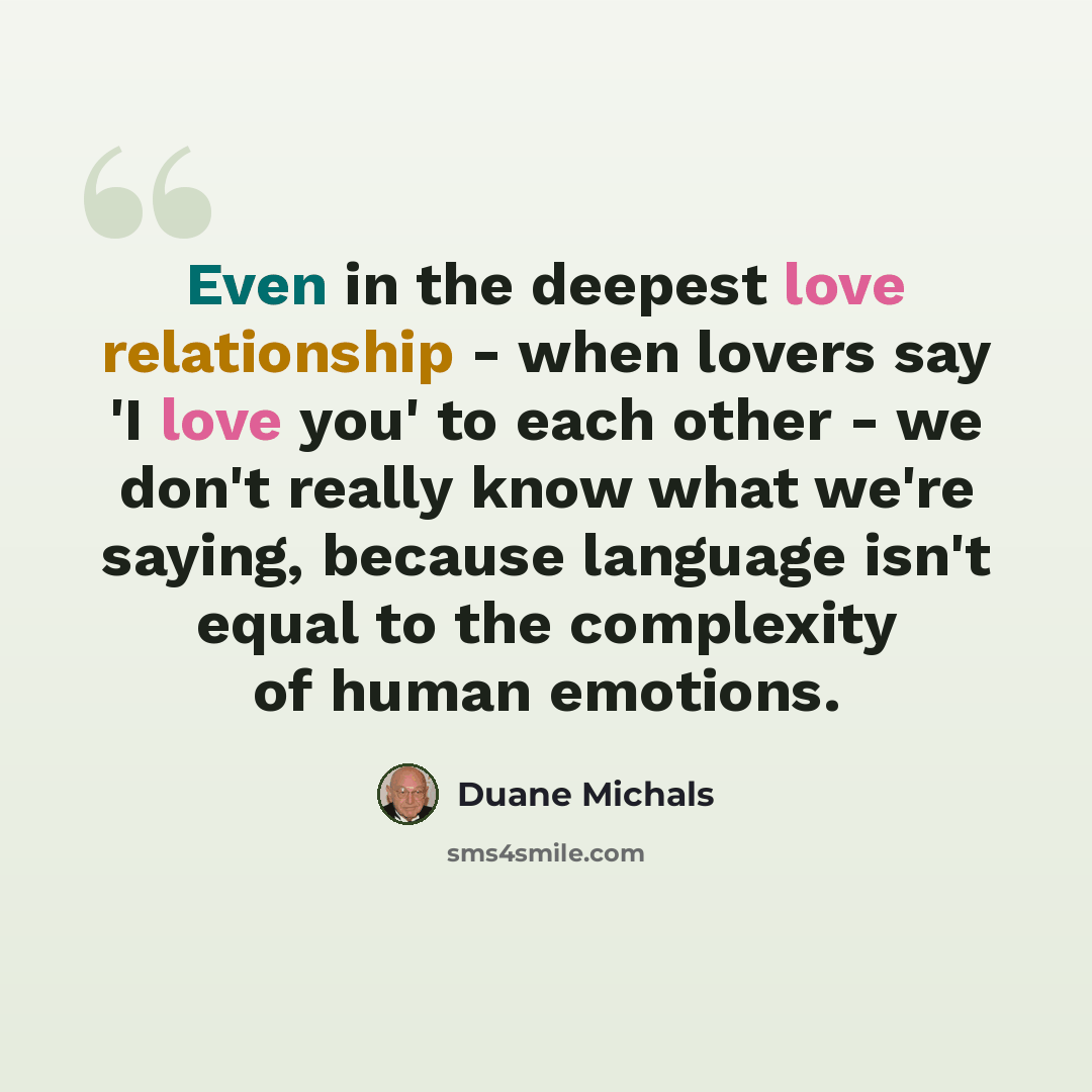 “Even in the deepest love relationship - when lovers say 'I love you' to each other - we don't really know what we're saying, because language isn't equal to the complexity of human emotions.” quote by Duane Michals