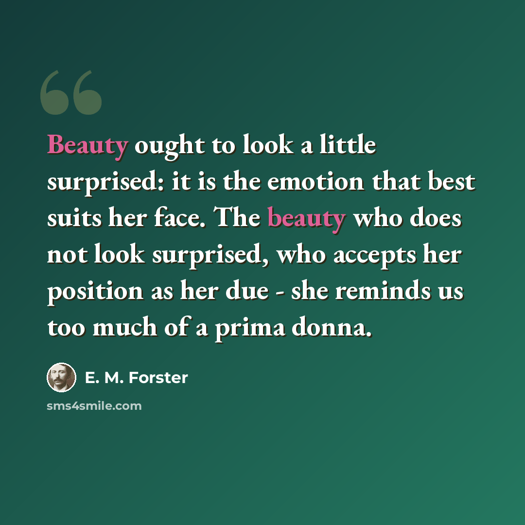 “Beauty ought to look a little surprised: it is the emotion that best suits her face. The beauty who does not look surprised, who accepts her position as her due - she reminds us too much of a prima donna.” quote by E. M. Forster