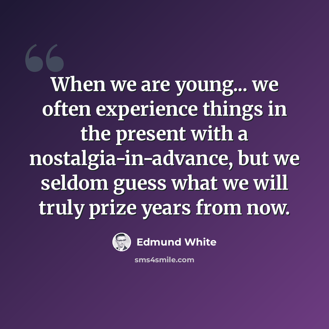 “When we are young... we often experience things in the present with a nostalgia-in-advance, but we seldom guess what we will truly prize years from now.” quote by Edmund White