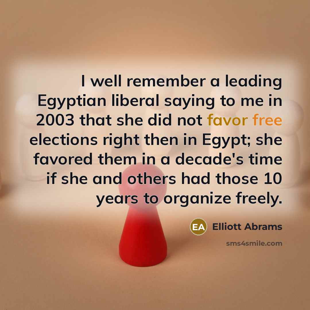 “I well remember a leading Egyptian liberal saying to me in 2003 that she did not favor free elections right then in Egypt; she favored them in a decade's time if she and others had those 10 years to organize freely.” quote by Elliott Abrams