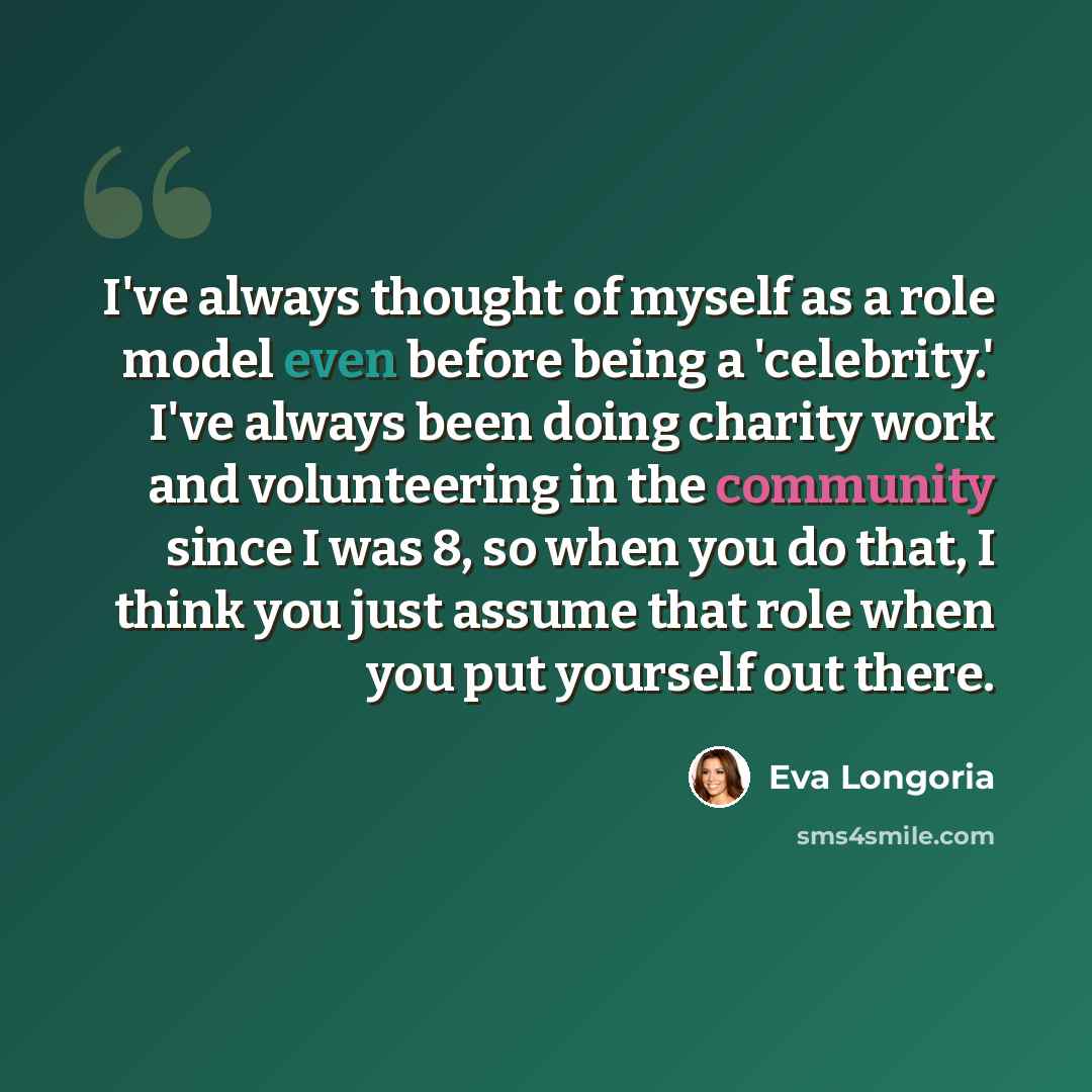 “I've always thought of myself as a role model even before being a 'celebrity.' I've always been doing charity work and volunteering in the community since I was 8, so when you do that, I think you just assume that role when you put yourself out there.” quote by Eva Longoria