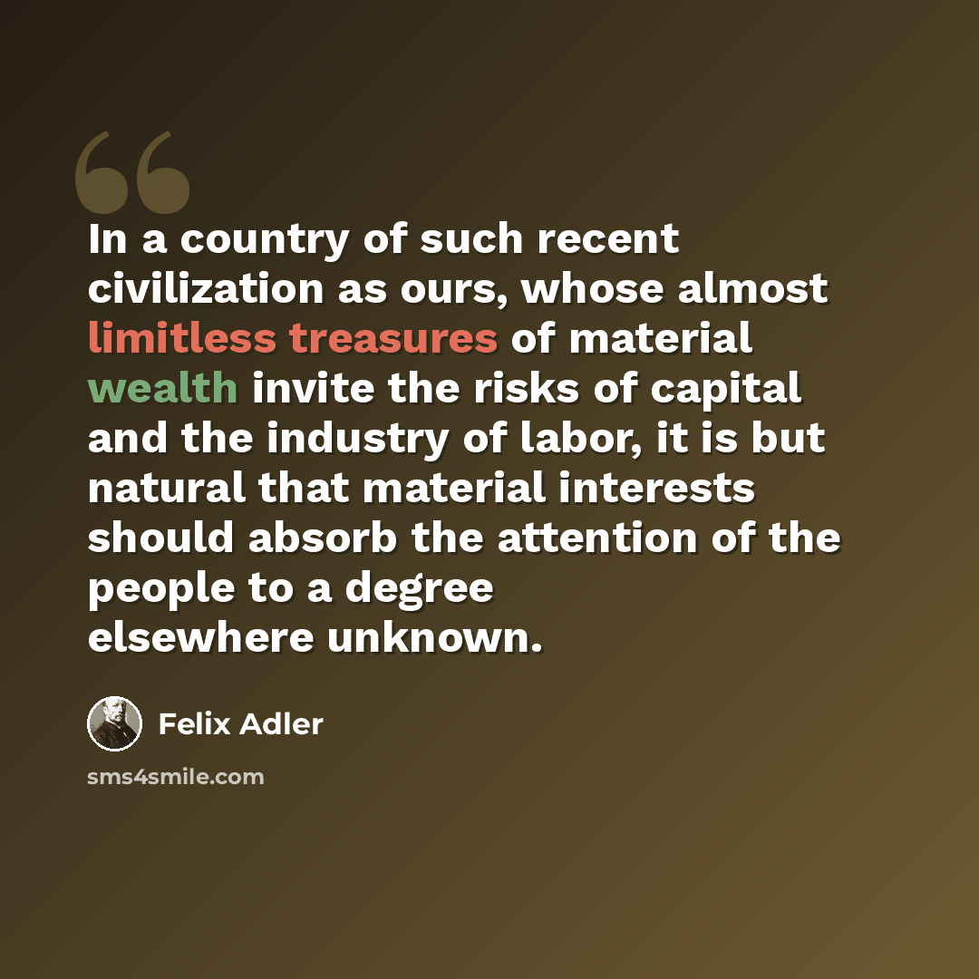 “In a country of such recent civilization as ours, whose almost limitless treasures of material wealth invite the risks of capital and the industry of labor, it is but natural that material interests should absorb the attention of the people to a degree elsewhere unknown.” quote by Felix Adler