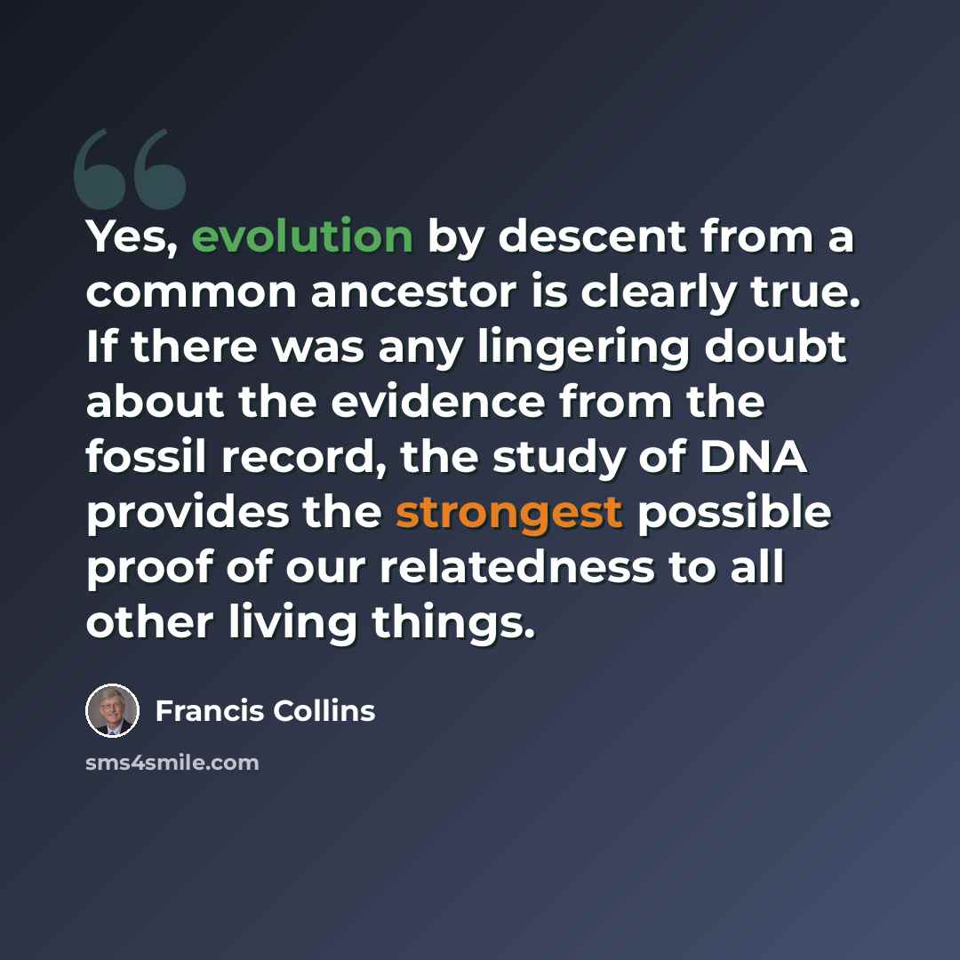 “Yes, evolution by descent from a common ancestor is clearly true. If there was any lingering doubt about the evidence from the fossil record, the study of DNA provides the strongest possible proof of our relatedness to all other living things.” quote by Francis Collins