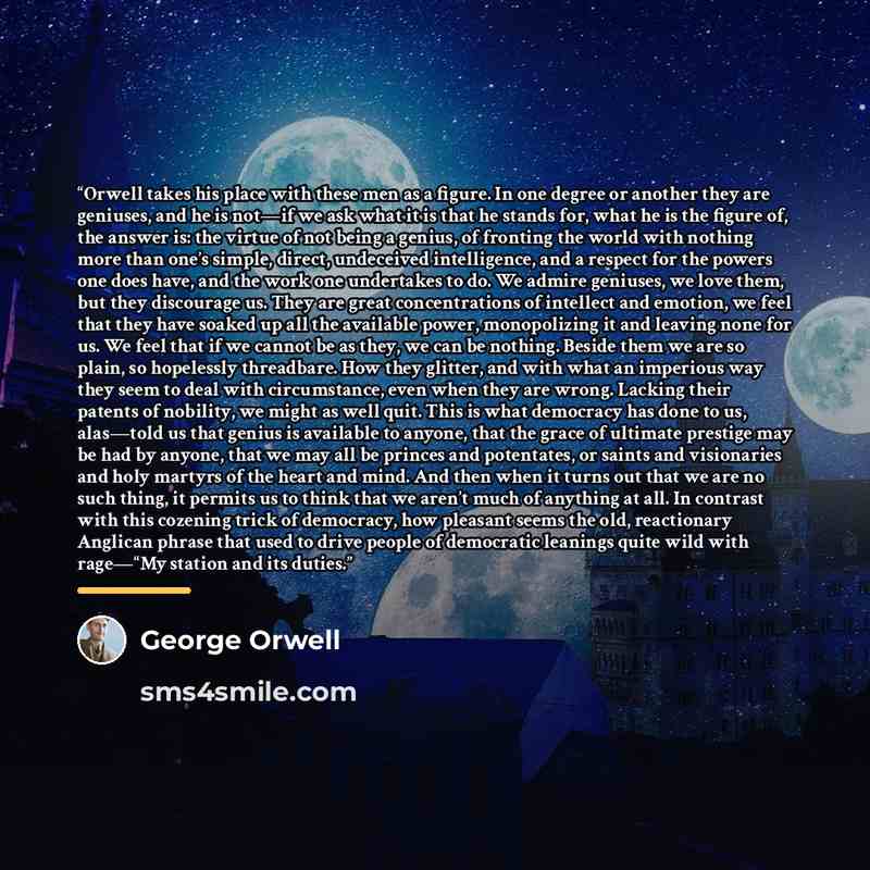 “Orwell takes his place with these men as a figure. In one degree or another they are geniuses, and he is not—if we ask what it is that he stands for, what he is the figure of, the answer is: the virtue of not being a genius, of fronting the world with nothing more than one’s simple, direct…” quote by George Orwell