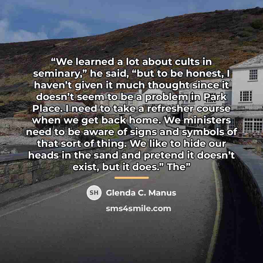 “We learned a lot about cults in seminary,” he said, “but to be honest, I haven’t given it much thought since it doesn’t seem to be a problem in Park Place. I need to take a refresher course when we get back home. We ministers need to be aware of signs and symbols of that sort of thing. We like to…” quote by Glenda C. Manus