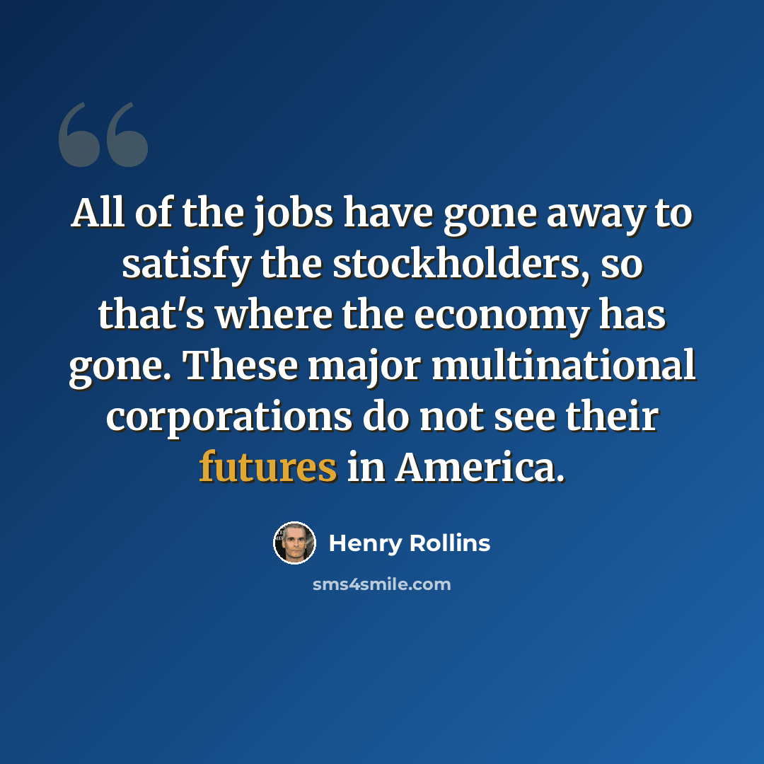 “All of the jobs have gone away to satisfy the stockholders, so that's where the economy has gone. These major multinational corporations do not see their futures in America.” quote by Henry Rollins