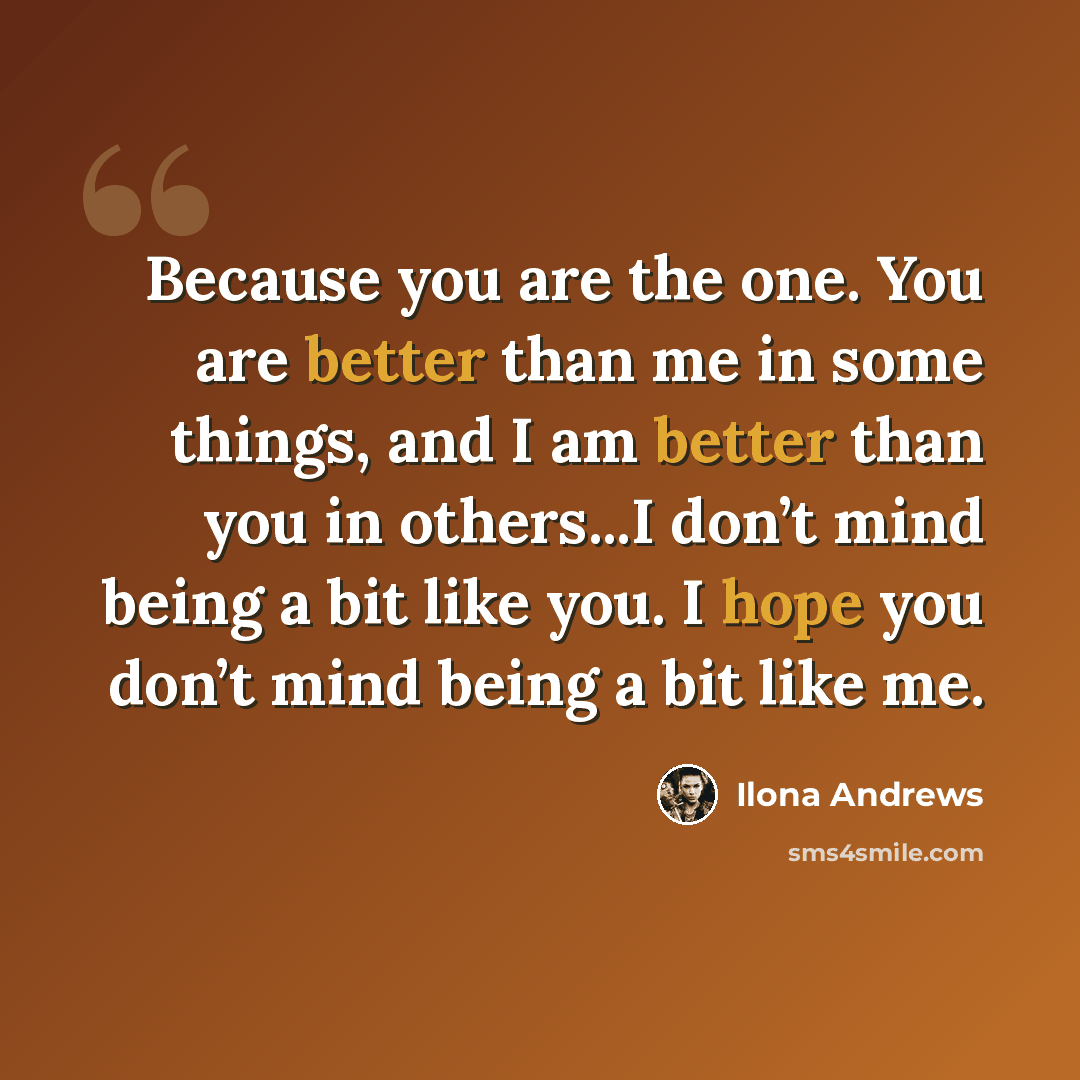 “Because you are the one. You are better than me in some things, and I am better than you in others...I don’t mind being a bit like you. I hope you don’t mind being a bit like me.” quote by Ilona Andrews