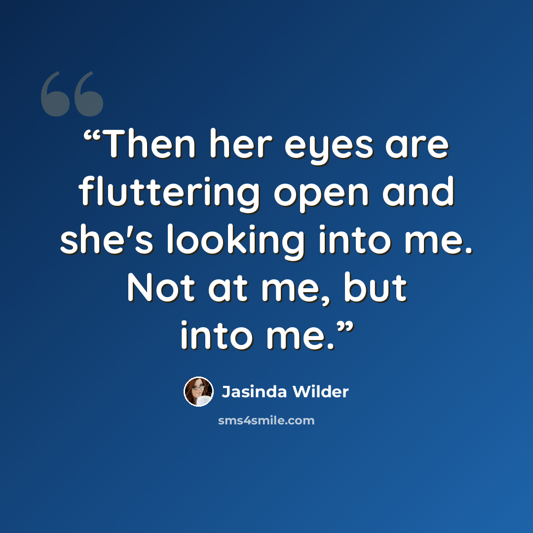“Then her eyes are fluttering open and she's looking into me. Not at me, but into me.” quote by Jasinda Wilder