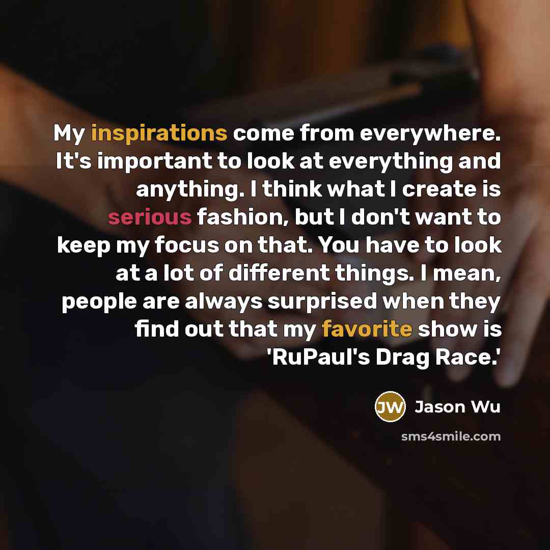 “My inspirations come from everywhere. It's important to look at everything and anything. I think what I create is serious fashion, but I don't want to keep my focus on that. You have to look at a lot of different things. I mean, people are always surprised when they find out that my favorite show…” quote by Jason Wu