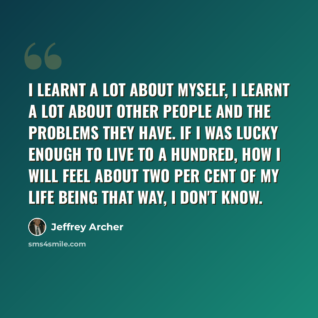“I learnt a lot about myself, I learnt a lot about other people and the problems they have. If I was lucky enough to live to a hundred, how I will feel about two per cent of my life being that way, I don't know.” quote by Jeffrey Archer