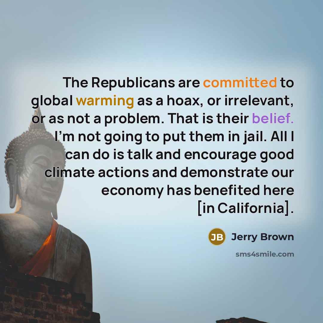 “The Republicans are committed to global warming as a hoax, or irrelevant, or as not a problem. That is their belief. I'm not going to put them in jail. All I can do is talk and encourage good climate actions and demonstrate our economy has benefited here [in California].” quote by Jerry Brown