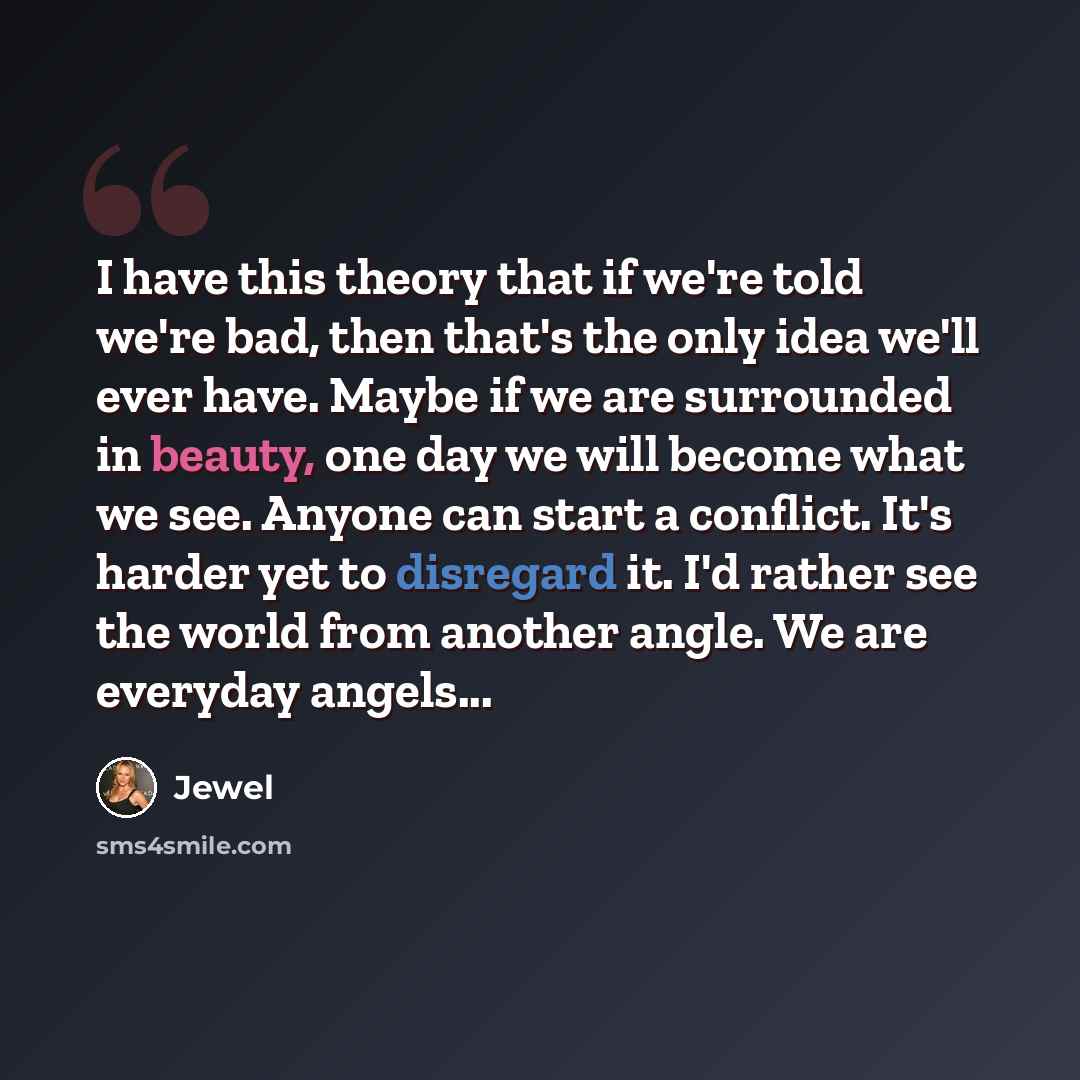 “I have this theory that if we're told we're bad, then that's the only idea we'll ever have. Maybe if we are surrounded in beauty, one day we will become what we see. Anyone can start a conflict. It's harder yet to disregard it. I'd rather see the world from another angle. We are everyday angels...” quote by Jewel