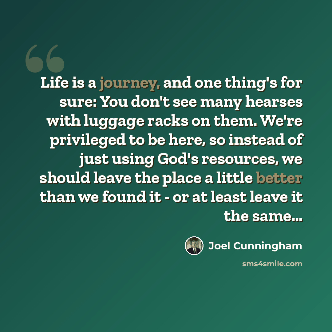 “Life is a journey, and one thing's for sure: You don't see many hearses with luggage racks on them. We're privileged to be here, so instead of just using God's resources, we should leave the place a little better than we found it - or at least leave it the same…” quote by Joel Cunningham