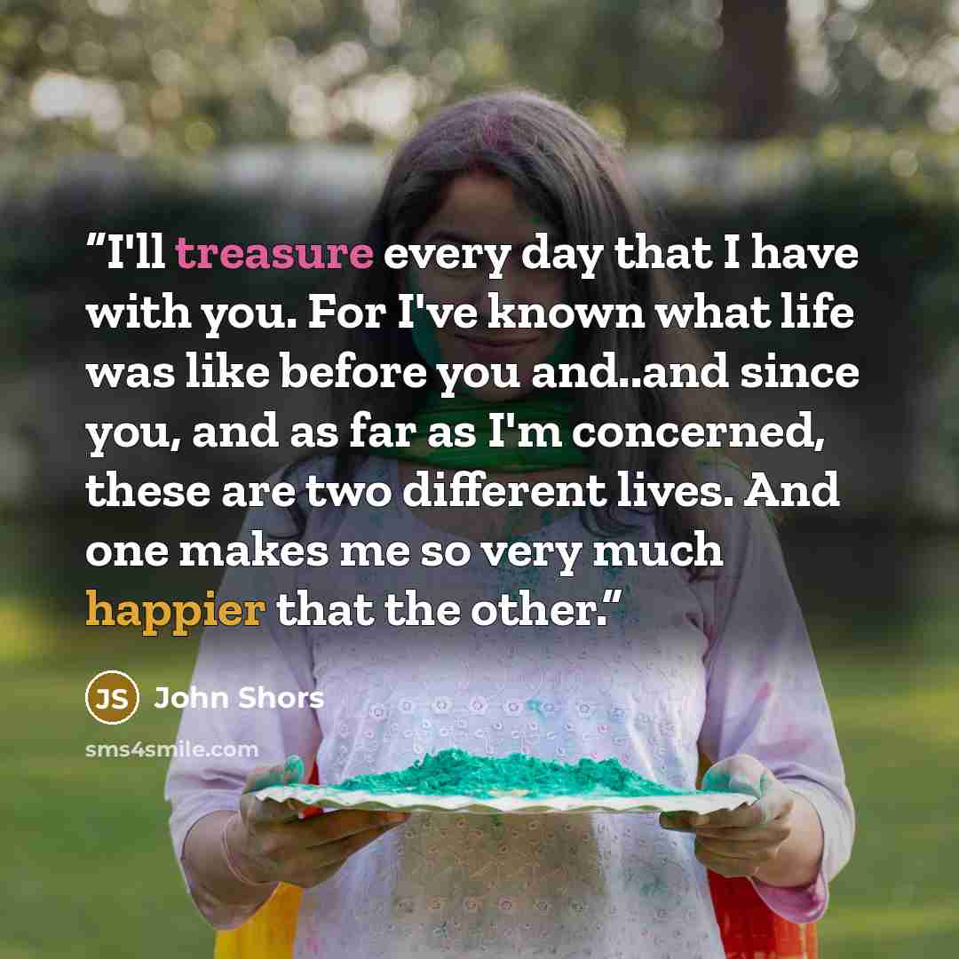 “I'll treasure every day that I have with you. For I've known what life was like before you and..and since you, and as far as I'm concerned, these are two different lives. And one makes me so very much happier that the other.” quote by John Shors