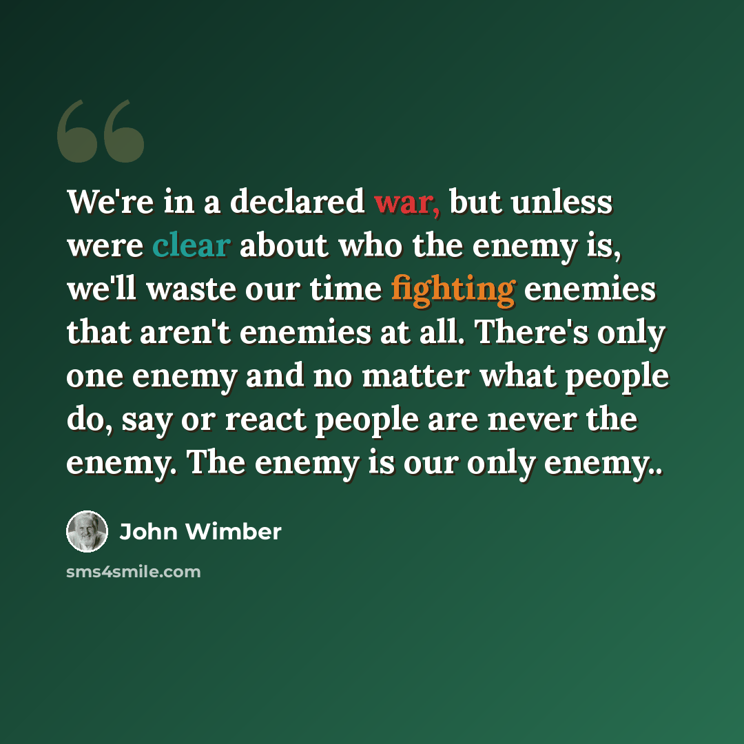 “We're in a declared war, but unless were clear about who the enemy is, we'll waste our time fighting enemies that aren't enemies at all. There's only one enemy and no matter what people do, say or react people are never the enemy. The enemy is our only enemy..” quote by John Wimber