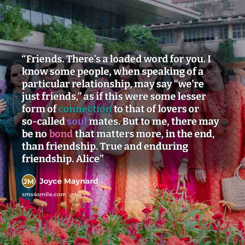“Friends. There’s a loaded word for you. I know some people, when speaking of a particular relationship, may say “we’re just friends,” as if this were some lesser form of connection to that of lovers or so-called soul mates. But to me, there may be no bond that matters more, in the end, than…” quote by Joyce Maynard