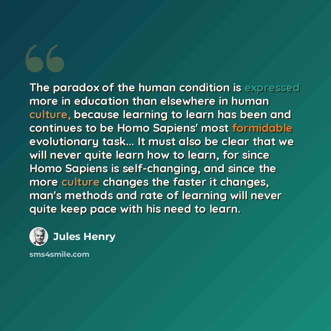 “The paradox of the human condition is expressed more in education than elsewhere in human culture, because learning to learn has been and continues to be Homo Sapiens' most formidable evolutionary task... It must also be clear that we will never quite learn how to learn, for since Homo Sapiens is…” quote by Jules Henry