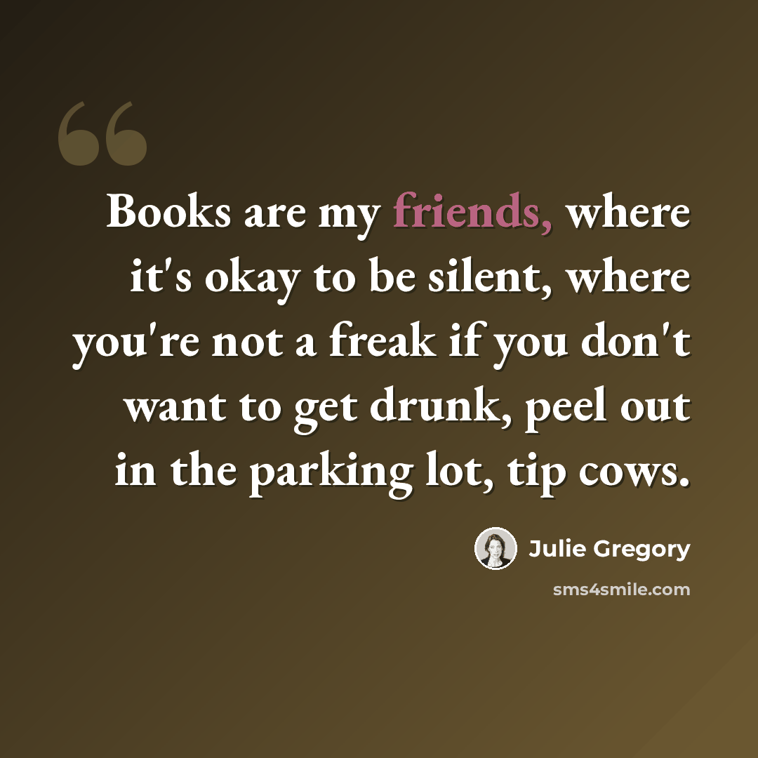 “Books are my friends, where it's okay to be silent, where you're not a freak if you don't want to get drunk, peel out in the parking lot, tip cows.” quote by Julie Gregory