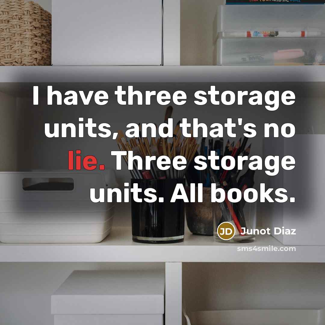 “I have three storage units, and that's no lie. Three storage units. All books.” quote by Junot Diaz