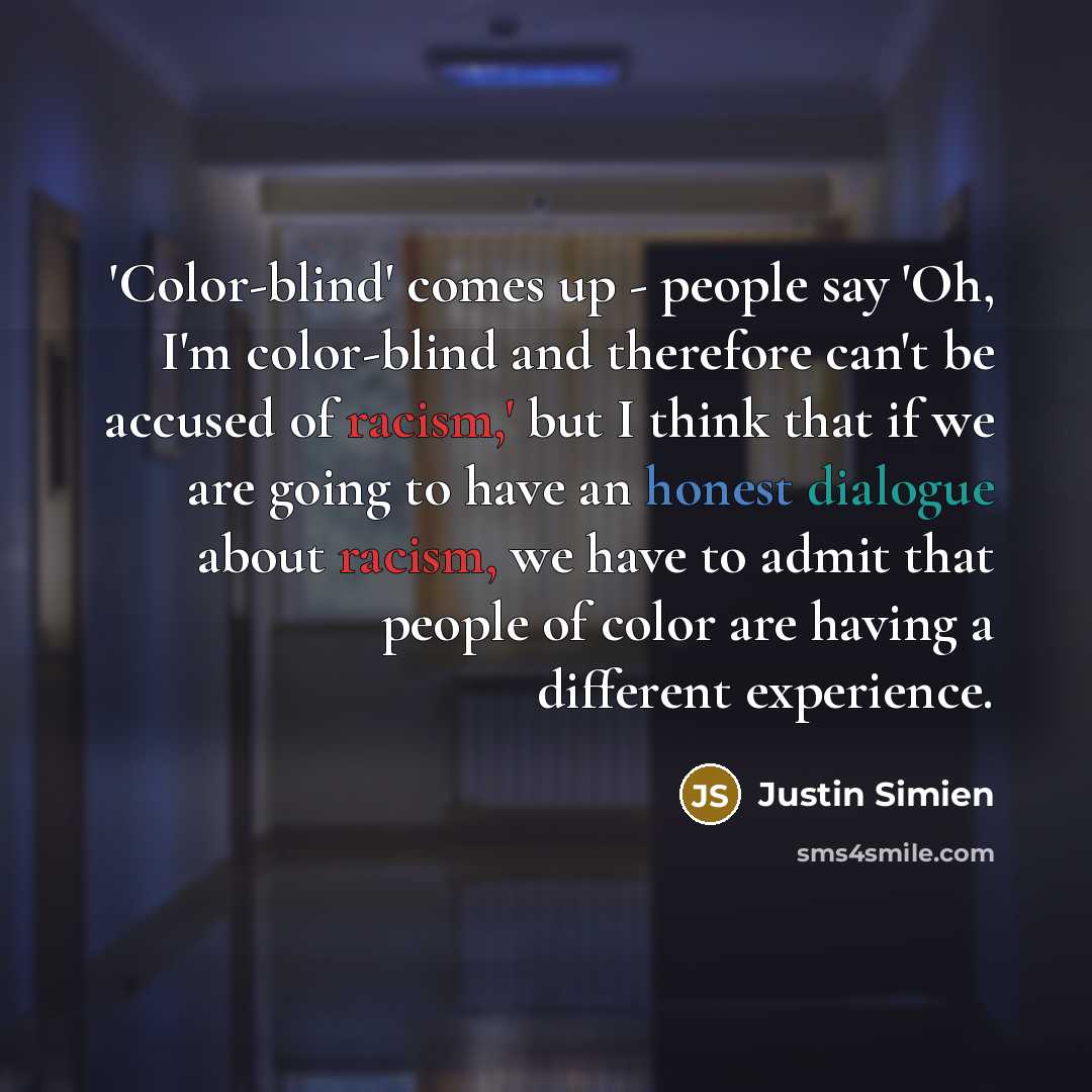 “'Color-blind' comes up - people say 'Oh, I'm color-blind and therefore can't be accused of racism,' but I think that if we are going to have an honest dialogue about racism, we have to admit that people of color are having a different experience.” quote by Justin Simien