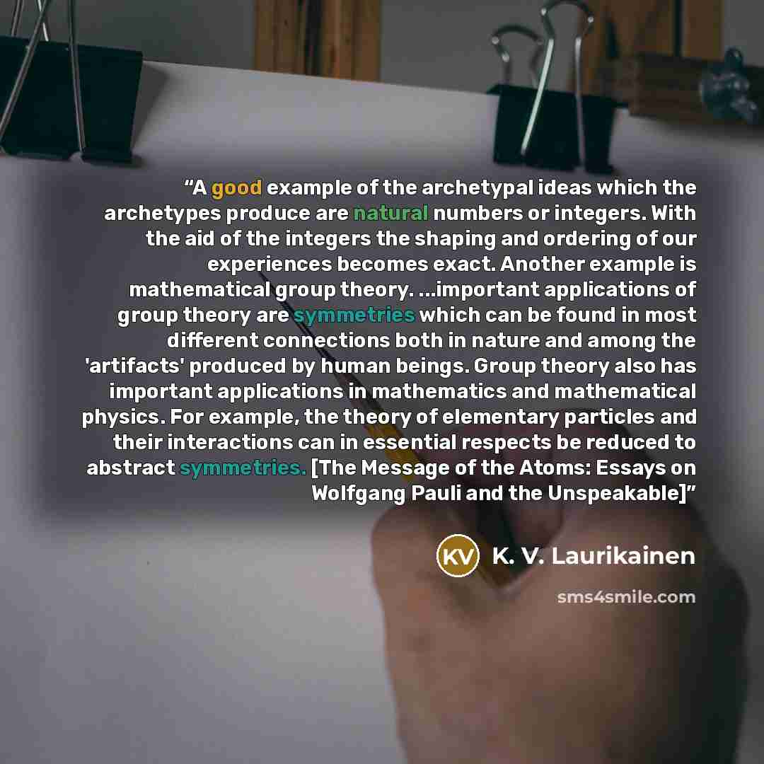 “A good example of the archetypal ideas which the archetypes produce are natural numbers or integers. With the aid of the integers the shaping and ordering of our experiences becomes exact. Another example is mathematical group theory. ...important applications of group theory are symmetries which…” quote by K. V. Laurikainen