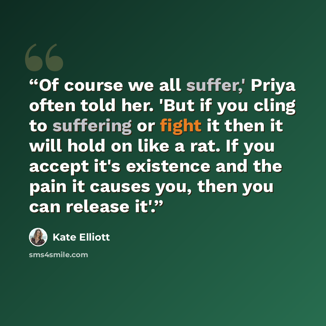 “Of course we all suffer,' Priya often told her. 'But if you cling to suffering or fight it then it will hold on like a rat. If you accept it's existence and the pain it causes you, then you can release it'.” quote by Kate Elliott