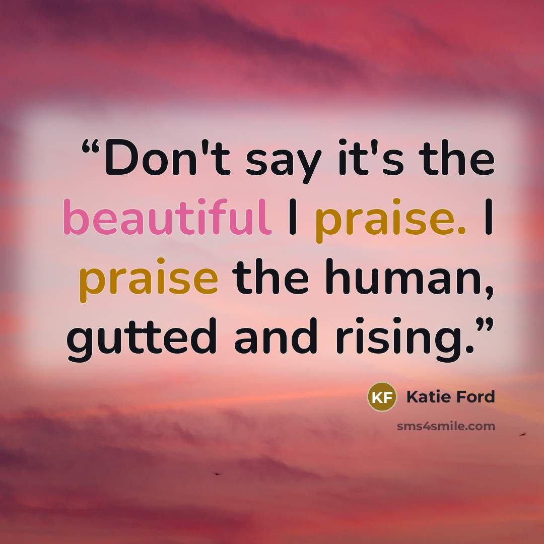 “Don't say it's the beautiful I praise. I praise the human, gutted and rising.” quote by Katie Ford
