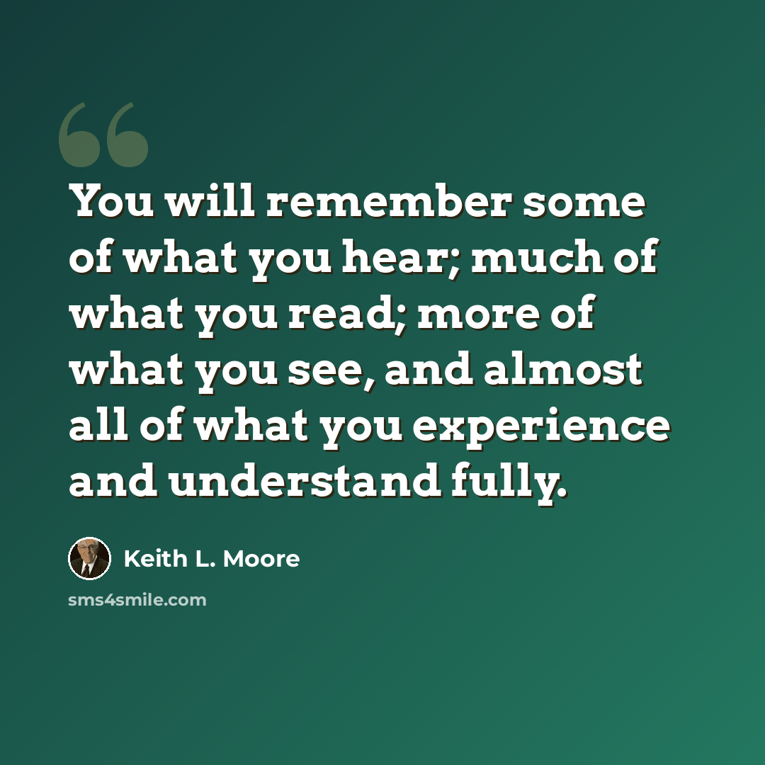 “You will remember some of what you hear; much of what you read; more of what you see, and almost all of what you experience and understand fully.” quote by Keith L. Moore