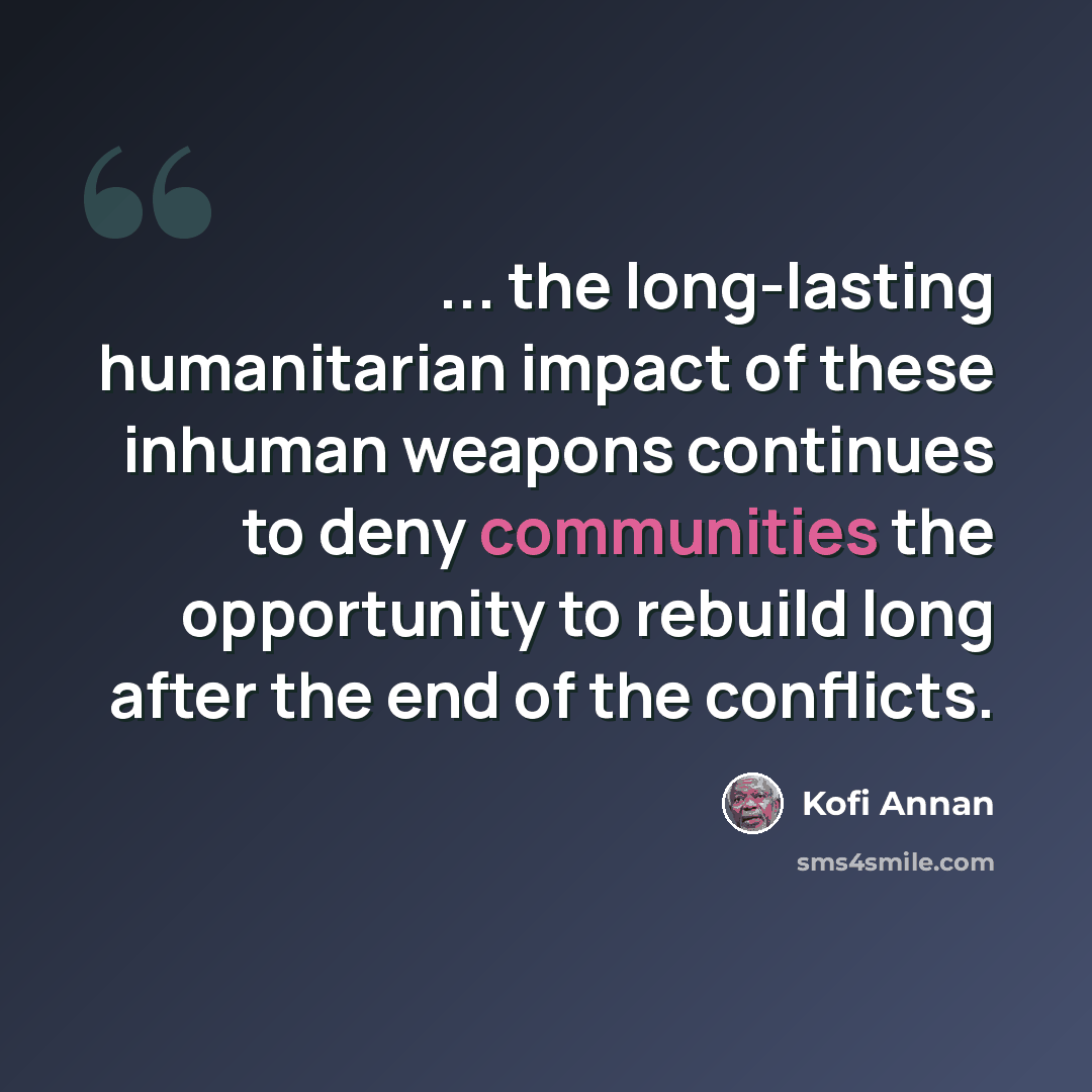 “... the long-lasting humanitarian impact of these inhuman weapons continues to deny communities the opportunity to rebuild long after the end of the conflicts.” quote by Kofi Annan
