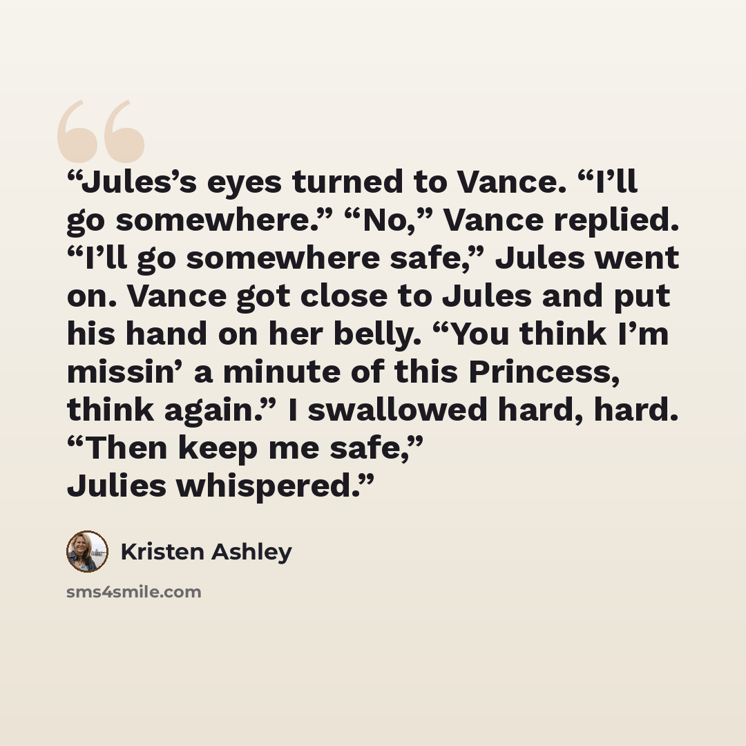 “Jules’s eyes turned to Vance. “I’ll go somewhere.” “No,” Vance replied. “I’ll go somewhere safe,” Jules went on. Vance got close to Jules and put his hand on her belly. “You think I’m missin’ a minute of this Princess, think again.” I swallowed hard, hard. “Then keep me safe,” Julies whispered.” quote by Kristen Ashley