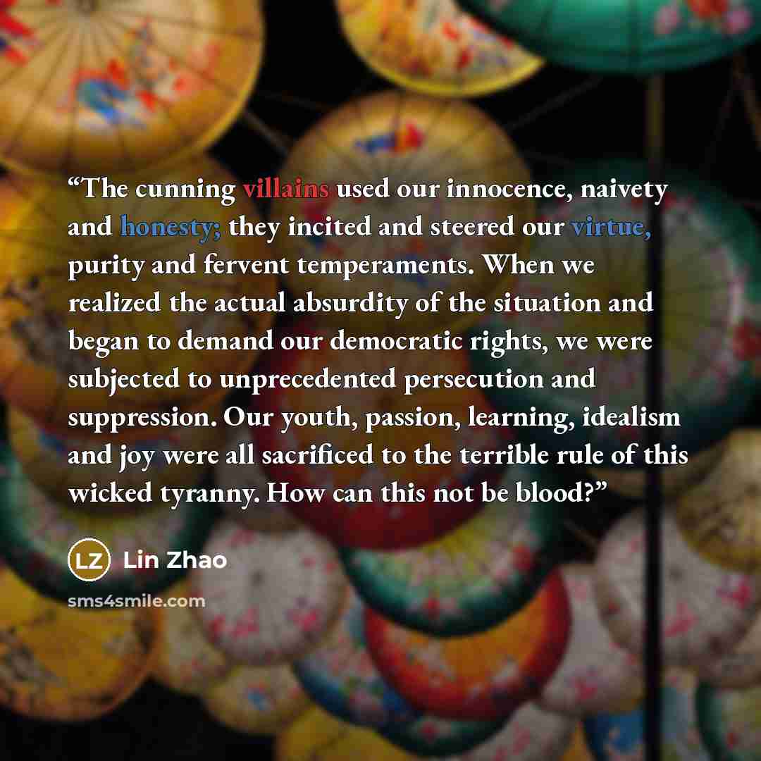 “The cunning villains used our innocence, naivety and honesty; they incited and steered our virtue, purity and fervent temperaments. When we realized the actual absurdity of the situation and began to demand our democratic rights, we were subjected to unprecedented persecution and suppression. Our…” quote by Lin Zhao