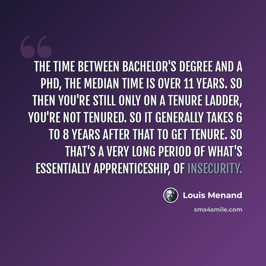 “The time between Bachelor's degree and a PhD, the median time is over 11 years. So then you're still only on a tenure ladder, you're not tenured. So it generally takes 6 to 8 years after that to get tenure. So that's a very long period of what's essentially apprenticeship, of insecurity.” quote by Louis Menand