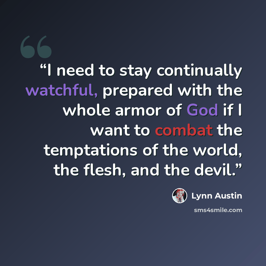 “I need to stay continually watchful, prepared with the whole armor of God if I want to combat the temptations of the world, the flesh, and the devil.” quote by Lynn Austin