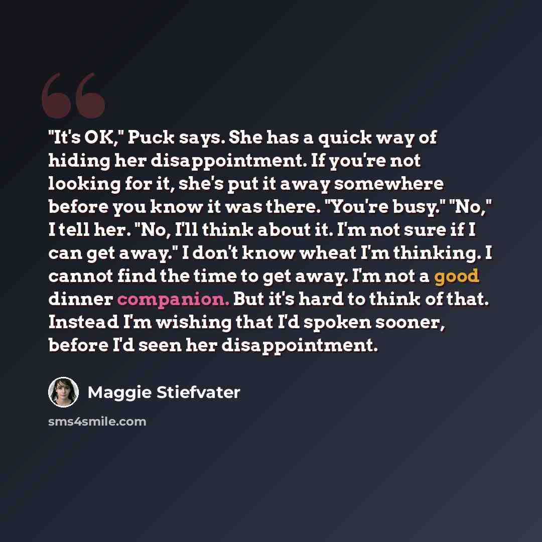 “"It's OK," Puck says. She has a quick way of hiding her disappointment. If you're not looking for it, she's put it away somewhere before you know it was there. "You're busy." "No," I tell her. "No, I'll think about it. I'm not sure if I can get away." I don't know wheat I'm thinking. I cannot find…” quote by Maggie Stiefvater