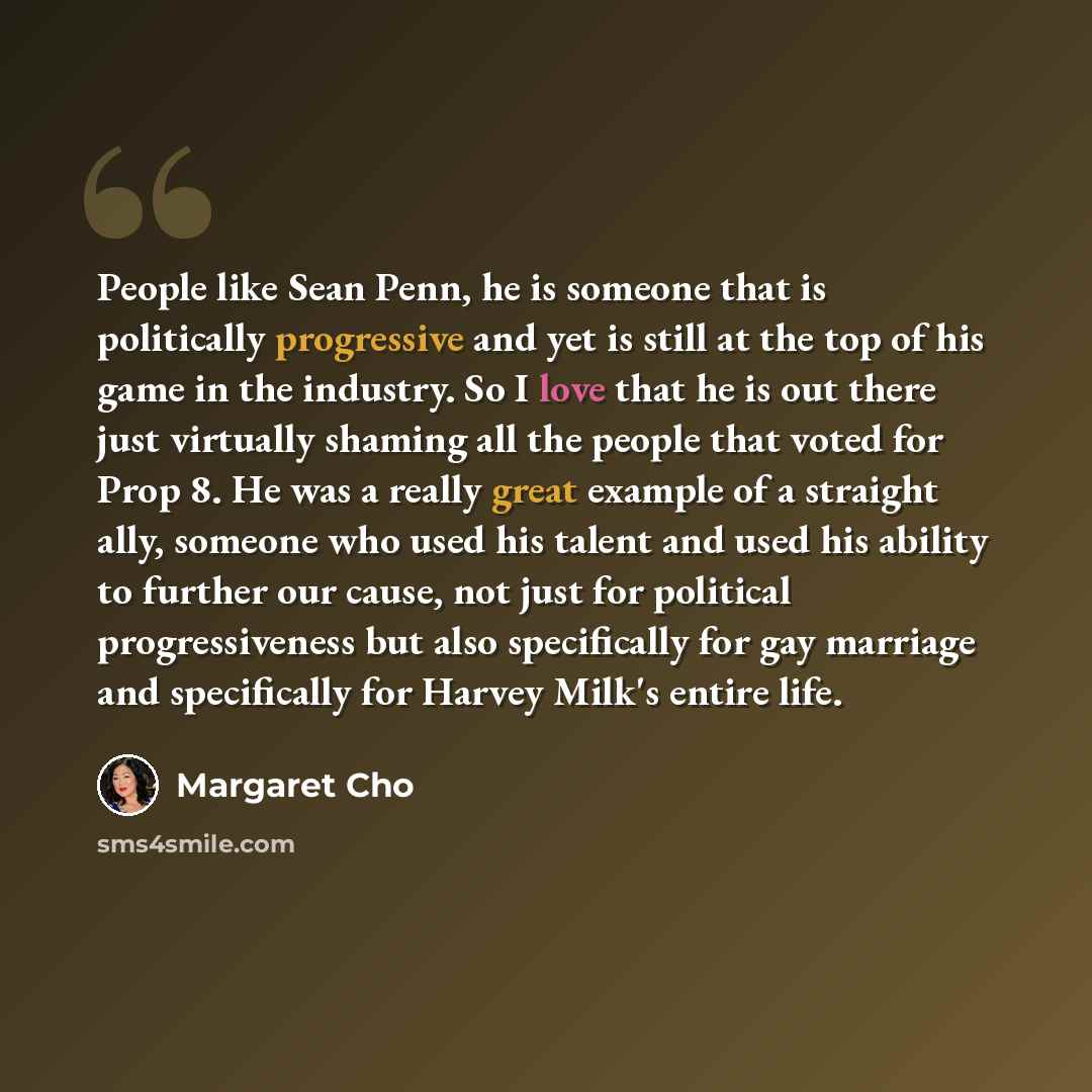 “People like Sean Penn, he is someone that is politically progressive and yet is still at the top of his game in the industry. So I love that he is out there just virtually shaming all the people that voted for Prop 8. He was a really great example of a straight ally, someone who used his talent…” quote by Margaret Cho