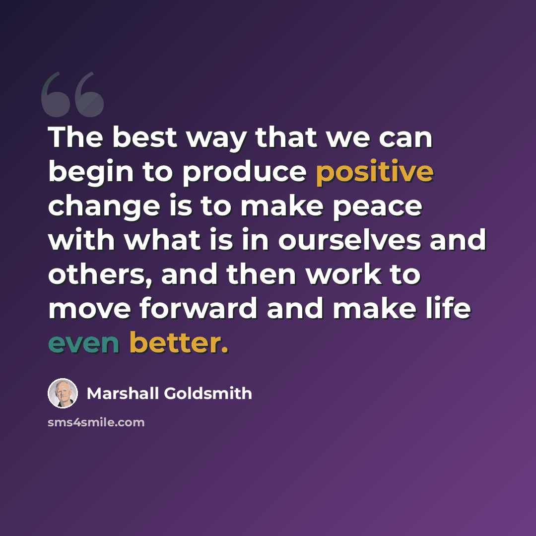 “The best way that we can begin to produce positive change is to make peace with what is in ourselves and others, and then work to move forward and make life even better.” quote by Marshall Goldsmith