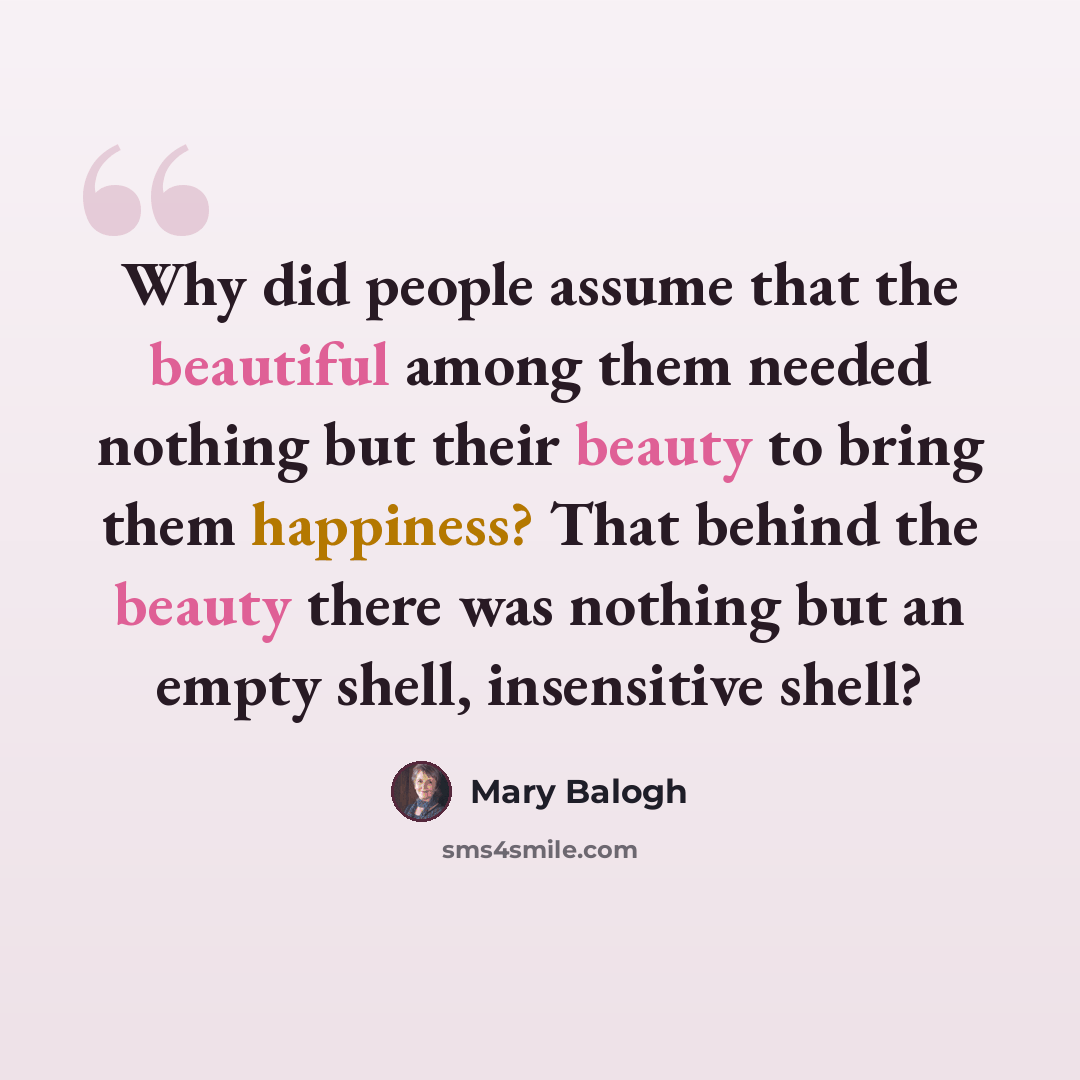 “Why did people assume that the beautiful among them needed nothing but their beauty to bring them happiness? That behind the beauty there was nothing but an empty shell, insensitive shell?” quote by Mary Balogh