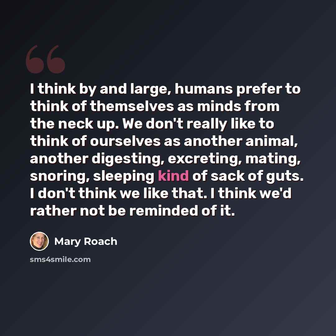 “I think by and large, humans prefer to think of themselves as minds from the neck up. We don't really like to think of ourselves as another animal, another digesting, excreting, mating, snoring, sleeping kind of sack of guts. I don't think we like that. I think we'd rather not be reminded of it.” quote by Mary Roach
