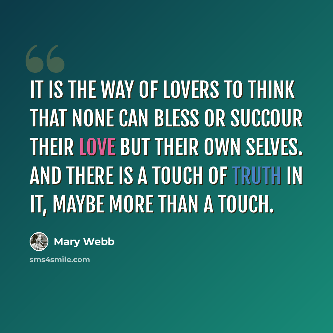 “it is the way of lovers to think that none can bless or succour their love but their own selves. And there is a touch of truth in it, maybe more than a touch.” quote by Mary Webb