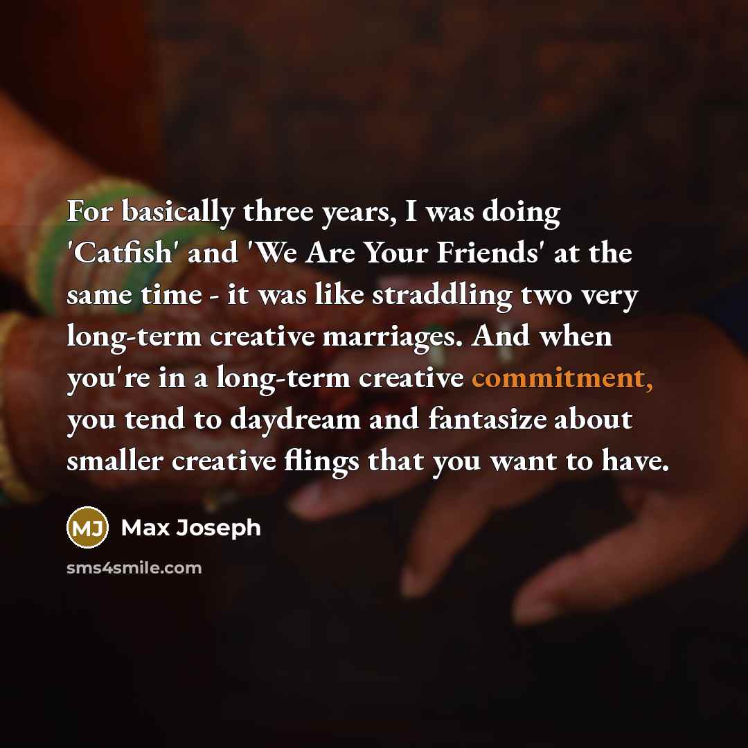 “For basically three years, I was doing 'Catfish' and 'We Are Your Friends' at the same time - it was like straddling two very long-term creative marriages. And when you're in a long-term creative commitment, you tend to daydream and fantasize about smaller creative flings that you want to have.” quote by Max Joseph