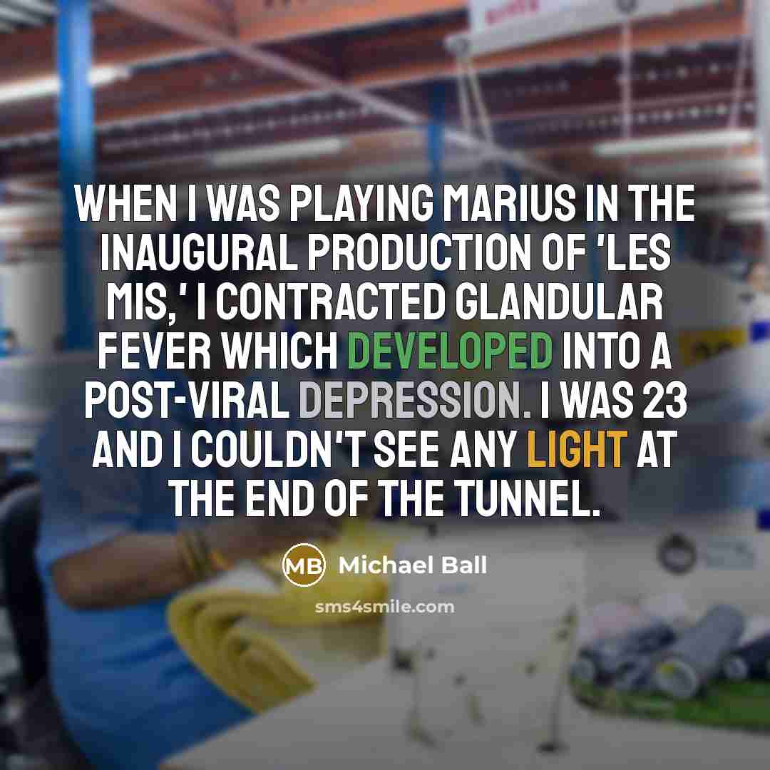 “When I was playing Marius in the inaugural production of 'Les Mis,' I contracted glandular fever which developed into a post-viral depression. I was 23 and I couldn't see any light at the end of the tunnel.” quote by Michael Ball