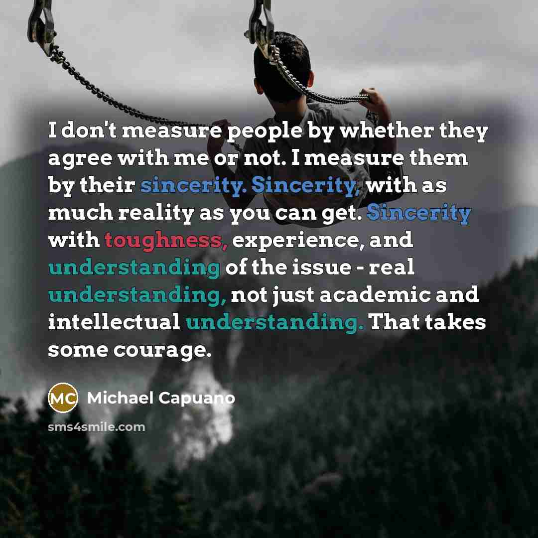 “I don't measure people by whether they agree with me or not. I measure them by their sincerity. Sincerity, with as much reality as you can get. Sincerity with toughness, experience, and understanding of the issue - real understanding, not just academic and intellectual understanding. That takes…” quote by Michael Capuano